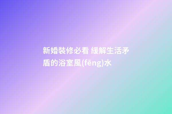 新婚裝修必看 緩解生活矛盾的浴室風(fēng)水